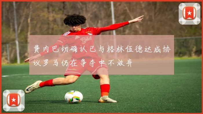 费内巴切确认已与格林伍德达成协议罗马仍在争夺中不放弃