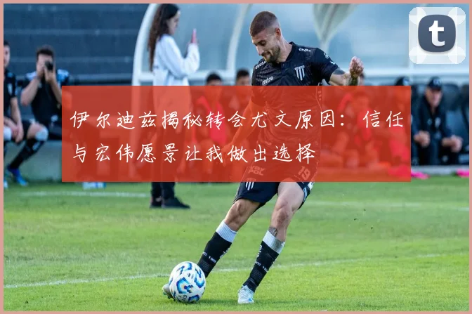 伊尔迪兹揭秘转会尤文原因：信任与宏伟愿景让我做出选择
