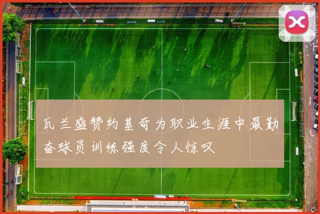 瓦兰盛赞约基奇为职业生涯中最勤奋球员训练强度令人惊叹