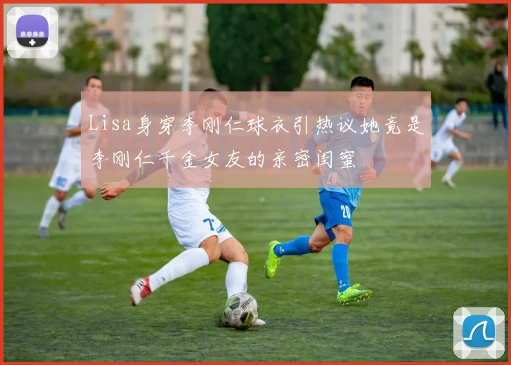 Lisa身穿李刚仁球衣引热议她竟是李刚仁千金女友的亲密闺蜜