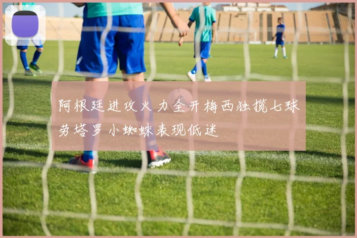 阿根廷进攻火力全开梅西独揽七球劳塔罗小蜘蛛表现低迷