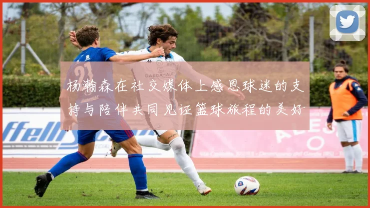 杨瀚森在社交媒体上感恩球迷的支持与陪伴共同见证篮球旅程的美好时刻
