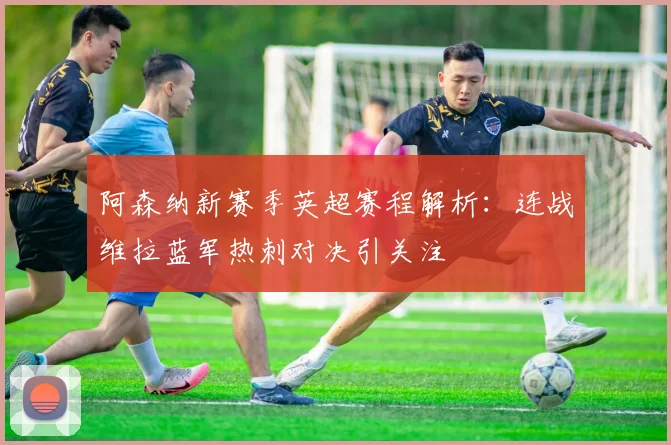 阿森纳新赛季英超赛程解析：连战维拉蓝军热刺对决引关注