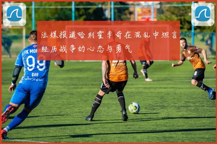 法媒报道哈利霍季奇在混乱中坦言经历战争的心态与勇气