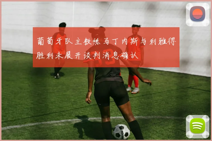 葡萄牙队主教练马丁内斯与利雅得胜利未展开谈判消息确认