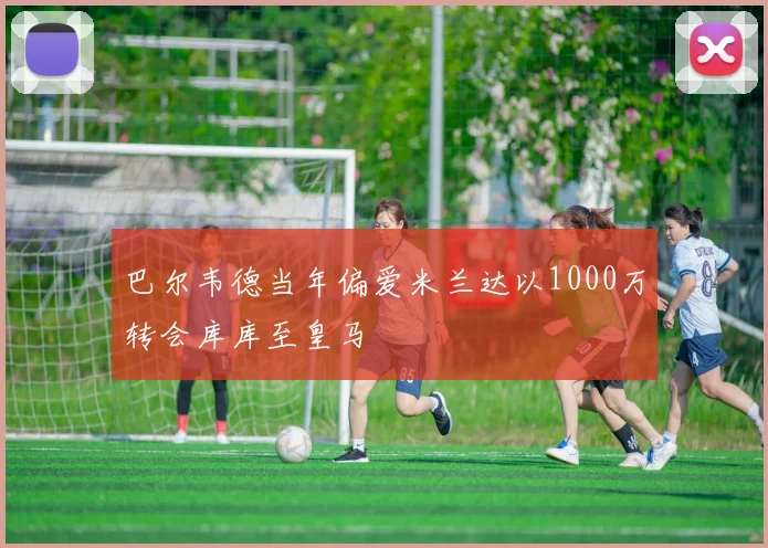 巴尔韦德当年偏爱米兰达以1000万转会库库至皇马