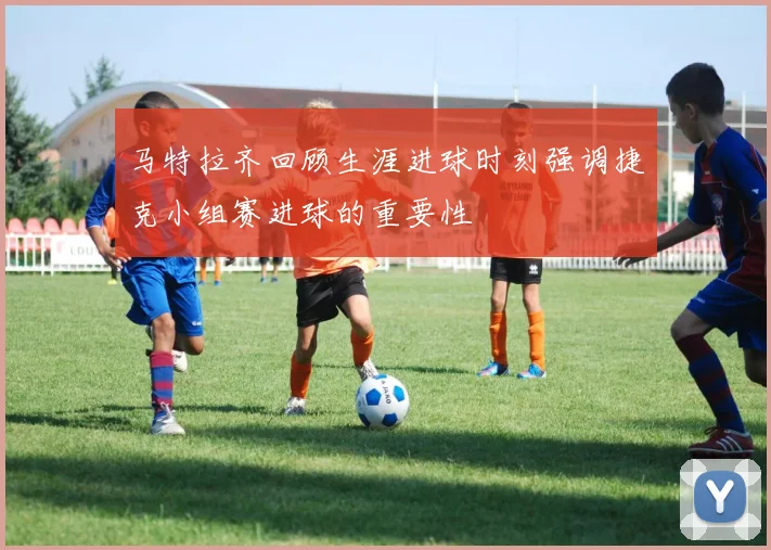 马特拉齐回顾生涯进球时刻强调捷克小组赛进球的重要性