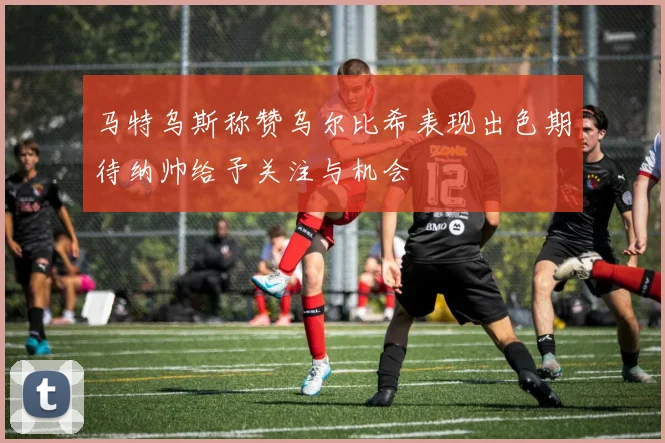 马特乌斯称赞乌尔比希表现出色期待纳帅给予关注与机会