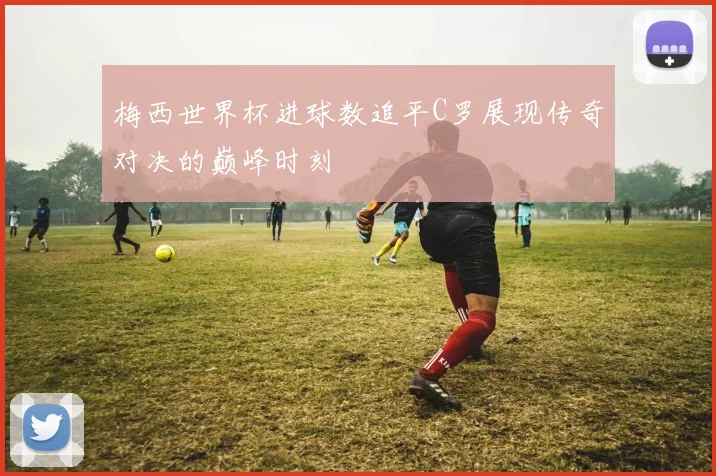 梅西世界杯进球数追平C罗展现传奇对决的巅峰时刻