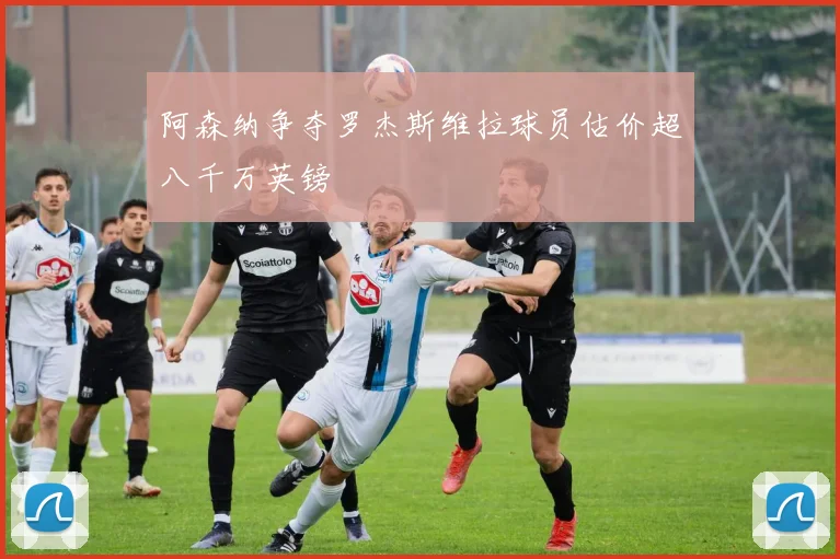 阿森纳争夺罗杰斯维拉球员估价超八千万英镑