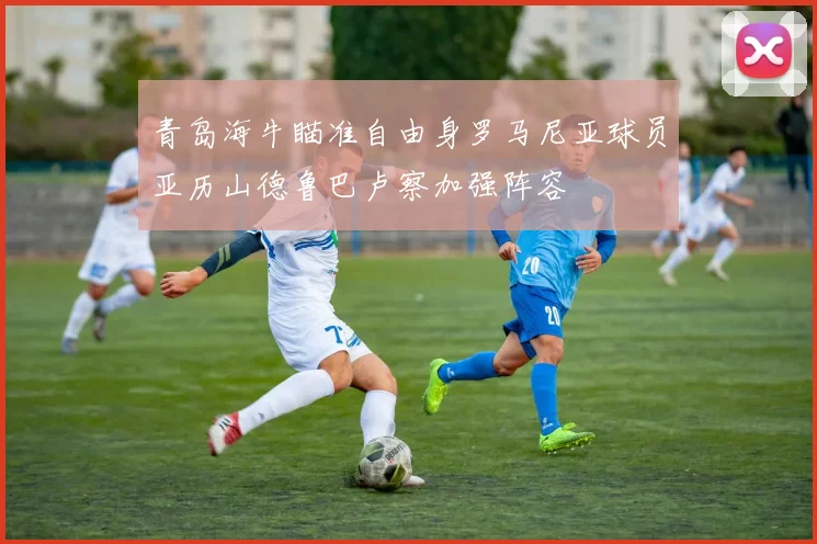 青岛海牛瞄准自由身罗马尼亚球员亚历山德鲁巴卢察加强阵容