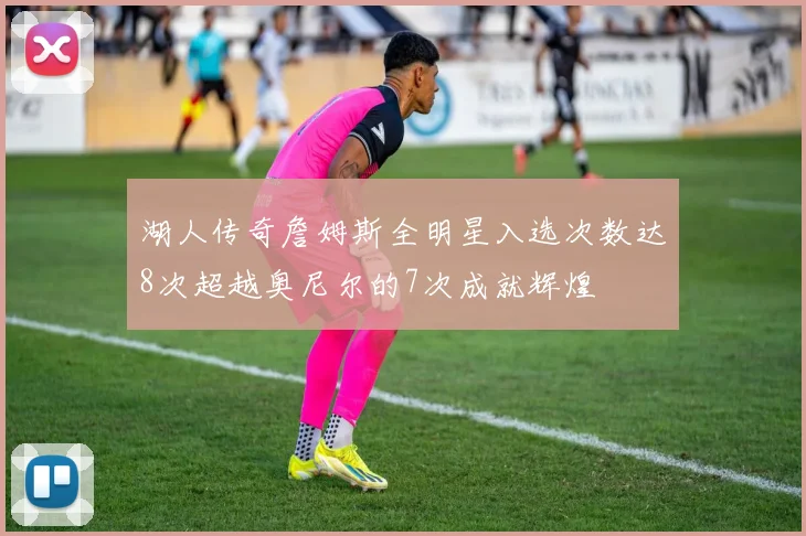 湖人传奇詹姆斯全明星入选次数达8次超越奥尼尔的7次成就辉煌
