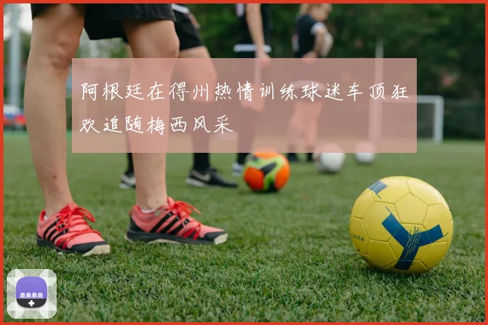 阿根廷在得州热情训练球迷车顶狂欢追随梅西风采