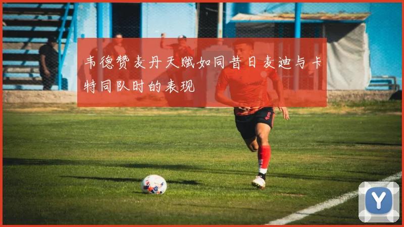 韦德赞麦丹天赋如同昔日麦迪与卡特同队时的表现