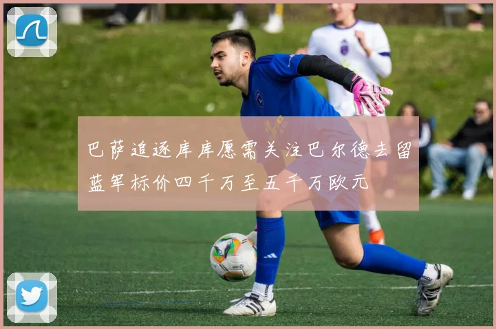 巴萨追逐库库愿需关注巴尔德去留蓝军标价四千万至五千万欧元