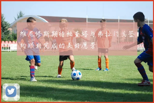维尼修斯期待帕奎塔与弗拉门戈签约顺利完成的美好愿景