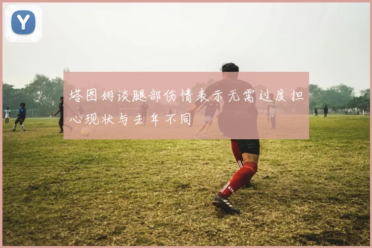 塔图姆谈腿部伤情表示无需过度担心现状与去年不同