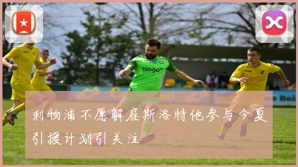 利物浦不愿解雇斯洛特他参与今夏引援计划引关注