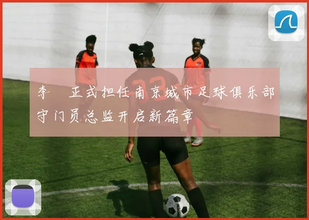 李勣正式担任南京城市足球俱乐部守门员总监开启新篇章