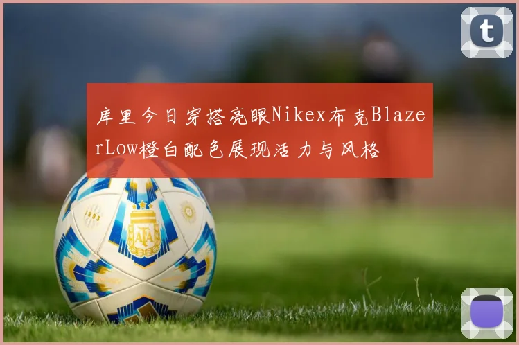 库里今日穿搭亮眼Nikex布克BlazerLow橙白配色展现活力与风格