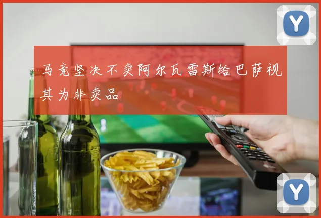 马竞坚决不卖阿尔瓦雷斯给巴萨视其为非卖品