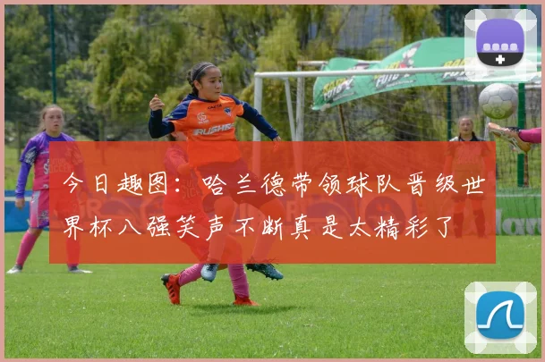 今日趣图：哈兰德带领球队晋级世界杯八强笑声不断真是太精彩了