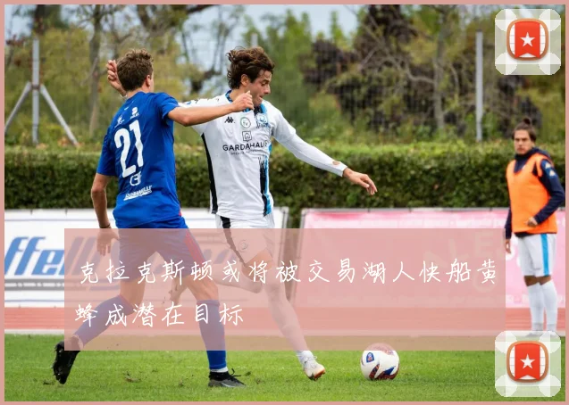 克拉克斯顿或将被交易湖人快船黄蜂成潜在目标