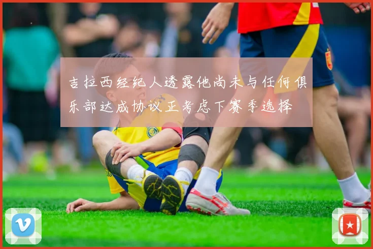 吉拉西经纪人透露他尚未与任何俱乐部达成协议正考虑下赛季选择