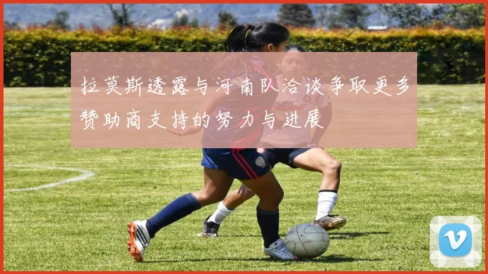 拉莫斯透露与河南队洽谈争取更多赞助商支持的努力与进展